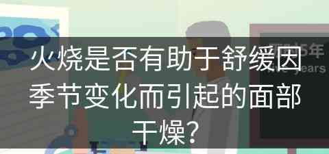 火烧是否有助于舒缓因季节变化而引起的面部干燥？